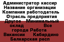 Администратор-кассир › Название организации ­ Компания-работодатель › Отрасль предприятия ­ Другое › Минимальный оклад ­ 15 000 - Все города Работа » Вакансии   . Кабардино-Балкарская респ.